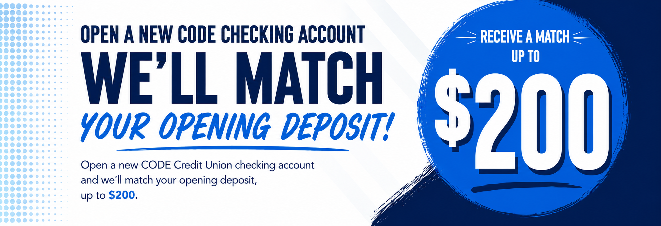 Open a new CODE checking account we'll match your opening deposit up to $200*