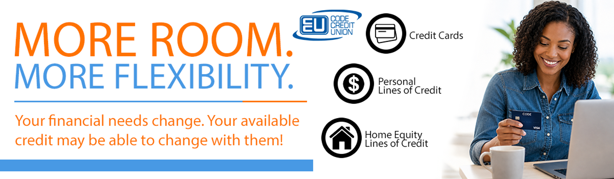 More room. more flexibility. Your financial needs change. your available credit may be able to change with them!